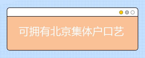 可擁有北京集體戶口藝術(shù)類學(xué)校說明，非京籍高考家長重點(diǎn)關(guān)注