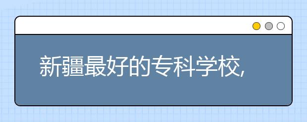 新疆最好的?？茖W(xué)校,2020年新疆?？茖W(xué)校排名前十名單公布