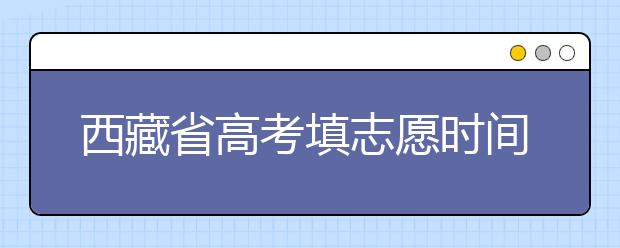 西藏省高考填志愿時間是什么時候？為您整理西藏生高考填報志愿時間以及招生辦法