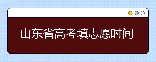 山東省高考填志愿時間是什么時候？為您整理山東省高考填報志愿時間以及招生辦法