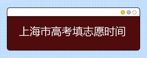 上海市高考填志愿時(shí)間是什么時(shí)候？為您整理上海市高考填報(bào)志愿時(shí)間以及招生辦法