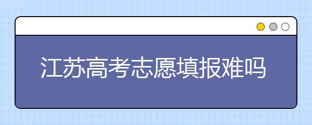 江蘇高考志愿填報(bào)難嗎？把握這幾點(diǎn)，志愿填報(bào)很容易！