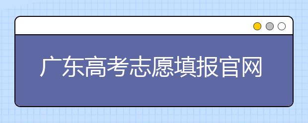 廣東高考志愿填報官網(wǎng)入口，廣東省有那些大學(xué)值得報考