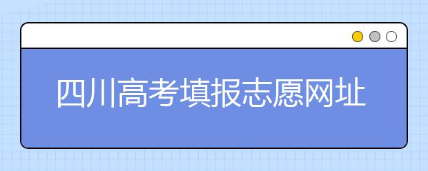 四川高考填報志愿網(wǎng)址是什么？四川志愿報考有哪些注意事項？