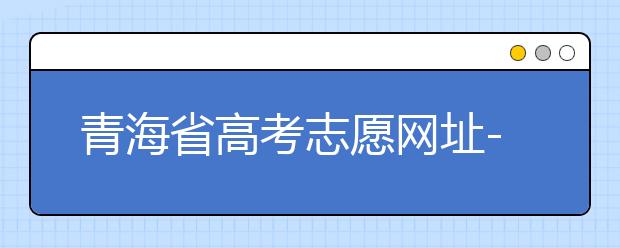 青海省高考志愿網(wǎng)址-青海省高考志愿四大填報技巧！