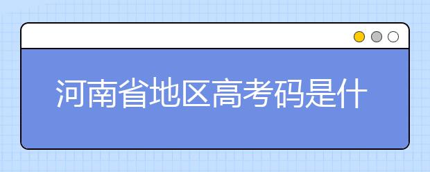 河南省地區(qū)高考碼是什么？為您整理河南省地區(qū)全部大學信息代碼~