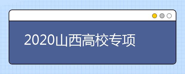 2020山西高校專項(xiàng)計(jì)劃怎么報？高校專項(xiàng)計(jì)劃有什么學(xué)校？