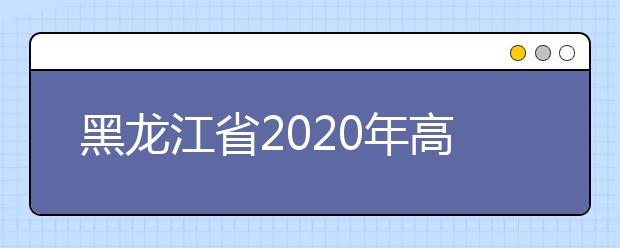 黑龍江省2020年高考志愿填報時間是什么？填報有什么注意事項？