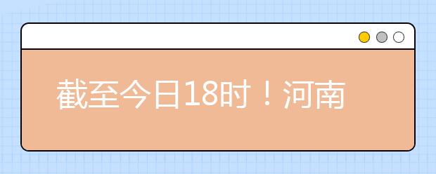 截至今日18時！河南本科提前批和國家專項共征集志愿1664個 ！