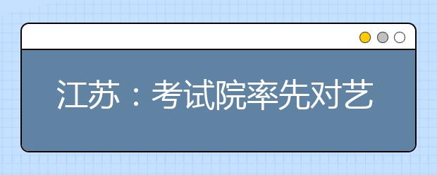 江蘇：考試院率先對(duì)藝術(shù)類專業(yè)考生進(jìn)行投檔