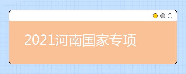 2021河南國家專項計劃批、本科一批、地方專項計劃批征集志愿